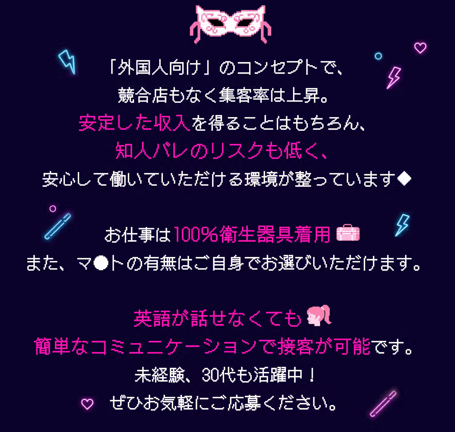 「外国人向け」のコンセプトで、競合店もなく集客率は上昇。安定した収入を得ることはもちろん、知人バレのリスクも低く、安心して働いていただける環境が整っています✦お仕事は100％衛生器具着用。また、マ●トの有無はご自身でお選びいただけます。英語が話せなくても簡単なコミュニケーションで接客が可能です。未経験、30代も活躍中！ぜひお気軽にご応募ください。